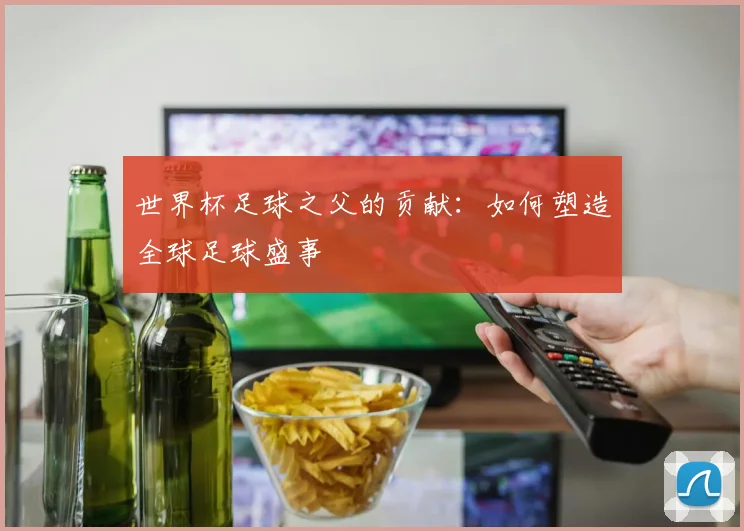 世界杯足球之父的贡献：如何塑造全球足球盛事