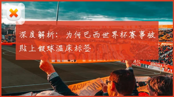 深度解析：为何巴西世界杯赛事被贴上假球温床标签